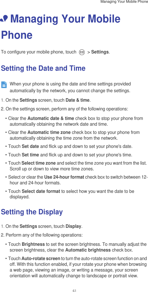 Managing Your Mobile Phone   61• Managing Your Mobile PhoneTo configure your mobile phone, touch   &gt; Settings.Setting the Date and Time When your phone is using the date and time settings provided automatically by the network, you cannot change the settings. 1. On the Settings screen, touch Date &amp; time.2. On the settings screen, perform any of the following operations: • Clear the Automatic date &amp; time check box to stop your phone from automatically obtaining the network date and time.• Clear the Automatic time zone check box to stop your phone from automatically obtaining the time zone from the network.• Touch Set date and flick up and down to set your phone&apos;s date. • Touch Set time and flick up and down to set your phone&apos;s time. • Touch Select time zone and select the time zone you want from the list. Scroll up or down to view more time zones. • Select or clear the Use 24-hour format check box to switch between 12-hour and 24-hour formats. • Touch Select date format to select how you want the date to be displayed.Setting the Display1. On the Settings screen, touch Display.2. Perform any of the following operations: • Touch Brightness to set the screen brightness. To manually adjust the screen brightness, clear the Automatic brightness check box. • Touch Auto-rotate screen to turn the auto-rotate screen function on and off. With this function enabled, if your rotate your phone when browsing a web page, viewing an image, or writing a message, your screen orientation will automatically change to landscape or portrait view.