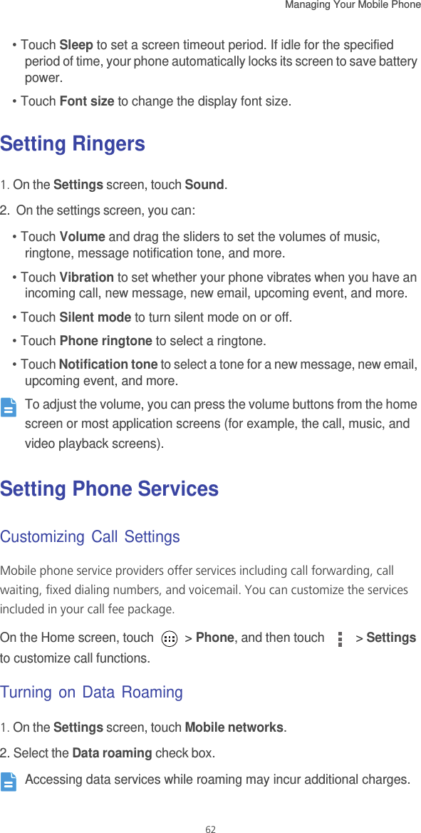 Managing Your Mobile Phone   62• Touch Sleep to set a screen timeout period. If idle for the specified period of time, your phone automatically locks its screen to save battery power. • Touch Font size to change the display font size. Setting Ringers1. On the Settings screen, touch Sound.2.  On the settings screen, you can: • Touch Volume and drag the sliders to set the volumes of music, ringtone, message notification tone, and more. • Touch Vibration to set whether your phone vibrates when you have an incoming call, new message, new email, upcoming event, and more.• Touch Silent mode to turn silent mode on or off.• Touch Phone ringtone to select a ringtone. • Touch Notification tone to select a tone for a new message, new email, upcoming event, and more.  To adjust the volume, you can press the volume buttons from the home screen or most application screens (for example, the call, music, and video playback screens). Setting Phone ServicesCustomizing Call SettingsMobile phone service providers offer services including call forwarding, call waiting, fixed dialing numbers, and voicemail. You can customize the services included in your call fee package. On the Home screen, touch   &gt; Phone, and then touch   &gt; Settings to customize call functions.Turning on Data Roaming1. On the Settings screen, touch Mobile networks.2. Select the Data roaming check box. Accessing data services while roaming may incur additional charges. 