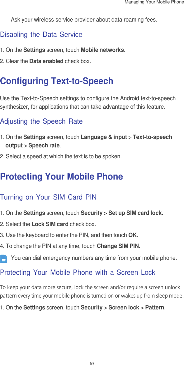 Managing Your Mobile Phone   63Ask your wireless service provider about data roaming fees.Disabling the Data Service1. On the Settings screen, touch Mobile networks.2. Clear the Data enabled check box.Configuring Text-to-SpeechUse the Text-to-Speech settings to configure the Android text-to-speech synthesizer, for applications that can take advantage of this feature.Adjusting the Speech Rate1. On the Settings screen, touch Language &amp; input &gt; Text-to-speech output &gt; Speech rate.2. Select a speed at which the text is to be spoken.Protecting Your Mobile PhoneTurning on Your SIM Card PIN1. On the Settings screen, touch Security &gt; Set up SIM card lock.2. Select the Lock SIM card check box.3. Use the keyboard to enter the PIN, and then touch OK.4. To change the PIN at any time, touch Change SIM PIN. You can dial emergency numbers any time from your mobile phone.Protecting Your Mobile Phone with a Screen LockTo keep your data more secure, lock the screen and/or require a screen unlock pattern every time your mobile phone is turned on or wakes up from sleep mode.1. On the Settings screen, touch Security &gt; Screen lock &gt; Pattern.