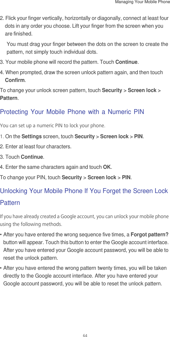 Managing Your Mobile Phone   642. Flick your finger vertically, horizontally or diagonally, connect at least four dots in any order you choose. Lift your finger from the screen when you are finished.You must drag your finger between the dots on the screen to create the pattern, not simply touch individual dots.3. Your mobile phone will record the pattern. Touch Continue.4. When prompted, draw the screen unlock pattern again, and then touch Confirm.To change your unlock screen pattern, touch Security &gt; Screen lock &gt; Pattern.Protecting Your Mobile Phone with a Numeric PINYou can set up a numeric PIN to lock your phone.1. On the Settings screen, touch Security &gt; Screen lock &gt; PIN.2. Enter at least four characters.3. Touch Continue.4. Enter the same characters again and touch OK.To change your PIN, touch Security &gt; Screen lock &gt; PIN.Unlocking Your Mobile Phone If You Forget the Screen Lock PatternIf you have already created a Google account, you can unlock your mobile phone using the following methods.• After you have entered the wrong sequence five times, a Forgot pattern? button will appear. Touch this button to enter the Google account interface. After you have entered your Google account password, you will be able to reset the unlock pattern.• After you have entered the wrong pattern twenty times, you will be taken directly to the Google account interface. After you have entered your Google account password, you will be able to reset the unlock pattern.