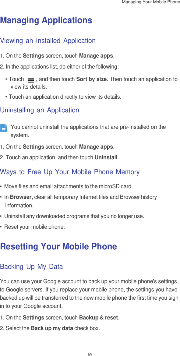 Managing Your Mobile Phone   65Managing ApplicationsViewing an Installed Application1. On the Settings screen, touch Manage apps.2. In the applications list, do either of the following:• Touch  , and then touch Sort by size. Then touch an application to view its details.• Touch an application directly to view its details.Uninstalling an Application You cannot uninstall the applications that are pre-installed on the system.1. On the Settings screen, touch Manage apps.2. Touch an application, and then touch Uninstall.Ways to Free Up Your Mobile Phone Memory•  Move files and email attachments to the microSD card.•  In Browser, clear all temporary Internet files and Browser history information.•  Uninstall any downloaded programs that you no longer use.•  Reset your mobile phone.Resetting Your Mobile PhoneBacking Up My DataYou can use your Google account to back up your mobile phone&apos;s settings to Google servers. If you replace your mobile phone, the settings you have backed up will be transferred to the new mobile phone the first time you sign in to your Google account.1. On the Settings screen, touch Backup &amp; reset.2. Select the Back up my data check box.