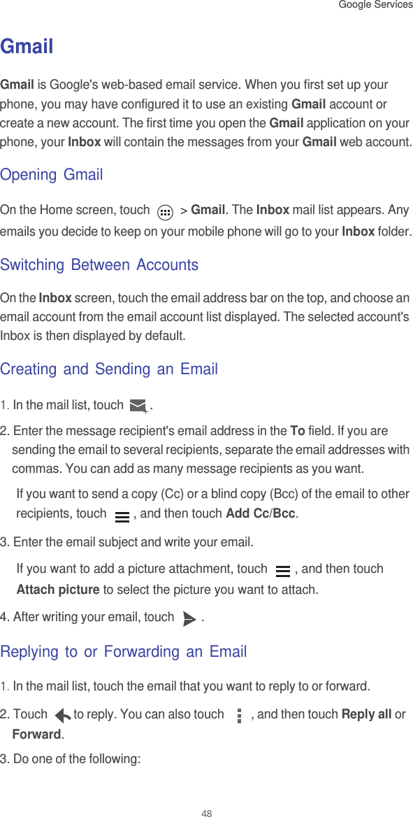 Google Services 48GmailGmail is Google&apos;s web-based email service. When you first set up your phone, you may have configured it to use an existing Gmail account or create a new account. The first time you open the Gmail application on your phone, your Inbox will contain the messages from your Gmail web account.Opening GmailOn the Home screen, touch   &gt; Gmail. The Inbox mail list appears. Any emails you decide to keep on your mobile phone will go to your Inbox folder.Switching Between AccountsOn the Inbox screen, touch the email address bar on the top, and choose an email account from the email account list displayed. The selected account&apos;s Inbox is then displayed by default.Creating and Sending an Email1. In the mail list, touch  .2. Enter the message recipient&apos;s email address in the To field. If you are sending the email to several recipients, separate the email addresses with commas. You can add as many message recipients as you want.If you want to send a copy (Cc) or a blind copy (Bcc) of the email to other recipients, touch  , and then touch Add Cc/Bcc.3. Enter the email subject and write your email.If you want to add a picture attachment, touch  , and then touch Attach picture to select the picture you want to attach.4. After writing your email, touch  .Replying to or Forwarding an Email1. In the mail list, touch the email that you want to reply to or forward.2. Touch  to reply. You can also touch  , and then touch Reply all or Forward.3. Do one of the following: