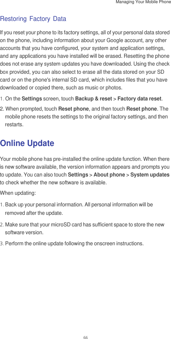 Managing Your Mobile Phone   66Restoring Factory DataIf you reset your phone to its factory settings, all of your personal data stored on the phone, including information about your Google account, any other accounts that you have configured, your system and application settings, and any applications you have installed will be erased. Resetting the phone does not erase any system updates you have downloaded. Using the check box provided, you can also select to erase all the data stored on your SD card or on the phone&apos;s internal SD card, which includes files that you have downloaded or copied there, such as music or photos.1. On the Settings screen, touch Backup &amp; reset &gt; Factory data reset.2. When prompted, touch Reset phone, and then touch Reset phone. The mobile phone resets the settings to the original factory settings, and then restarts.Online UpdateYour mobile phone has pre-installed the online update function. When there is new software available, the version information appears and prompts you to update. You can also touch Settings &gt; About phone &gt; System updates to check whether the new software is available.When updating:1. Back up your personal information. All personal information will be removed after the update.2. Make sure that your microSD card has sufficient space to store the new software version.3. Perform the online update following the onscreen instructions.