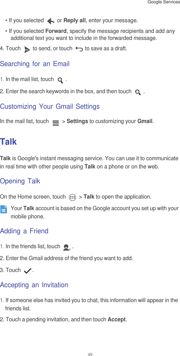 Google Services 49• If you selected   or Reply all, enter your message.• If you selected Forward, specify the message recipients and add any additional text you want to include in the forwarded message.4. Touch  to send, or touch   to save as a draft.Searching for an Email1. In the mail list, touch  .2. Enter the search keywords in the box, and then touch  .Customizing Your Gmail SettingsIn the mail list, touch   &gt; Settings to customizing your Gmail.TalkTalk is Google&apos;s instant messaging service. You can use it to communicate in real time with other people using Talk on a phone or on the web.Opening TalkOn the Home screen, touch   &gt; Talk to open the application. Your Talk account is based on the Google account you set up with your mobile phone.Adding a Friend1. In the friends list, touch  .2. Enter the Gmail address of the friend you want to add.3. Touch  .Accepting an Invitation1. If someone else has invited you to chat, this information will appear in the friends list.2. Touch a pending invitation, and then touch Accept.