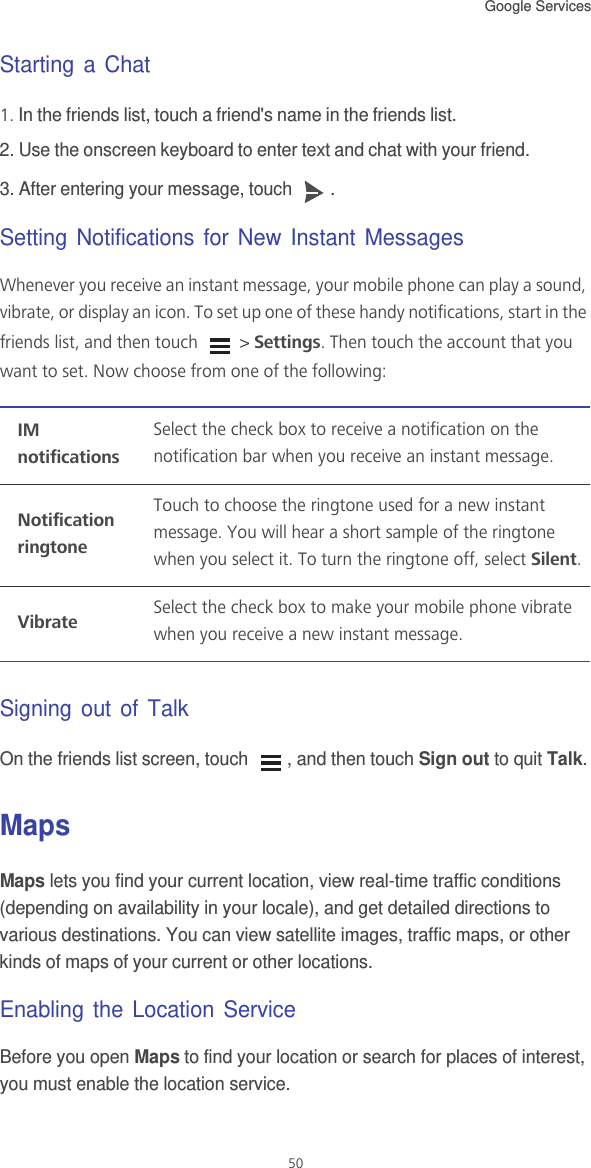 Google Services 50Starting a Chat1. In the friends list, touch a friend&apos;s name in the friends list.2. Use the onscreen keyboard to enter text and chat with your friend.3. After entering your message, touch  .Setting Notifications for New Instant MessagesWhenever you receive an instant message, your mobile phone can play a sound, vibrate, or display an icon. To set up one of these handy notifications, start in the friends list, and then touch   &gt; Settings. Then touch the account that you want to set. Now choose from one of the following:Signing out of TalkOn the friends list screen, touch  , and then touch Sign out to quit Talk.MapsMaps lets you find your current location, view real-time traffic conditions (depending on availability in your locale), and get detailed directions to various destinations. You can view satellite images, traffic maps, or other kinds of maps of your current or other locations.Enabling the Location ServiceBefore you open Maps to find your location or search for places of interest, you must enable the location service.IM notificationsSelect the check box to receive a notification on the notification bar when you receive an instant message.Notification ringtoneTouch to choose the ringtone used for a new instant message. You will hear a short sample of the ringtone when you select it. To turn the ringtone off, select Silent.VibrateSelect the check box to make your mobile phone vibrate when you receive a new instant message.