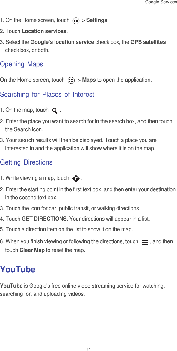 Google Services 511. On the Home screen, touch   &gt; Settings.2. Touch Location services.3. Select the Google&apos;s location service check box, the GPS satellites check box, or both.Opening MapsOn the Home screen, touch   &gt; Maps to open the application.Searching for Places of Interest1. On the map, touch  .2. Enter the place you want to search for in the search box, and then touch the Search icon.3. Your search results will then be displayed. Touch a place you are interested in and the application will show where it is on the map.Getting Directions1. While viewing a map, touch  .2. Enter the starting point in the first text box, and then enter your destination in the second text box.3. Touch the icon for car, public transit, or walking directions.4. Touch GET DIRECTIONS. Your directions will appear in a list.5. Touch a direction item on the list to show it on the map.6. When you finish viewing or following the directions, touch  , and then touch Clear Map to reset the map.YouTubeYouTube is Google&apos;s free online video streaming service for watching, searching for, and uploading videos.