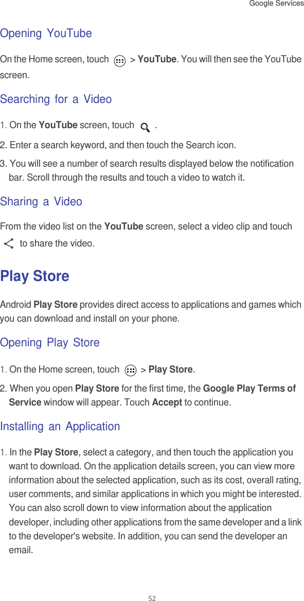 Google Services 52Opening YouTubeOn the Home screen, touch   &gt; YouTube. You will then see the YouTube screen.Searching for a Video1. On the YouTube screen, touch  .2. Enter a search keyword, and then touch the Search icon.3. You will see a number of search results displayed below the notification bar. Scroll through the results and touch a video to watch it.Sharing a VideoFrom the video list on the YouTube screen, select a video clip and touch  to share the video. Play StoreAndroid Play Store provides direct access to applications and games which you can download and install on your phone.Opening Play Store1. On the Home screen, touch   &gt; Play Store.2. When you open Play Store for the first time, the Google Play Terms of Service window will appear. Touch Accept to continue.Installing an Application1. In the Play Store, select a category, and then touch the application you want to download. On the application details screen, you can view more information about the selected application, such as its cost, overall rating, user comments, and similar applications in which you might be interested. You can also scroll down to view information about the application developer, including other applications from the same developer and a link to the developer&apos;s website. In addition, you can send the developer an email.