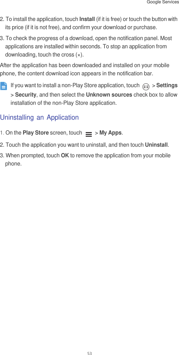 Google Services 532. To install the application, touch Install (if it is free) or touch the button with its price (if it is not free), and confirm your download or purchase.3. To check the progress of a download, open the notification panel. Most applications are installed within seconds. To stop an application from downloading, touch the cross (×).After the application has been downloaded and installed on your mobile phone, the content download icon appears in the notification bar. If you want to install a non-Play Store application, touch   &gt; Settings &gt; Security, and then select the Unknown sources check box to allow installation of the non-Play Store application.Uninstalling an Application1. On the Play Store screen, touch   &gt; My Apps.2. Touch the application you want to uninstall, and then touch Uninstall.3. When prompted, touch OK to remove the application from your mobile phone.