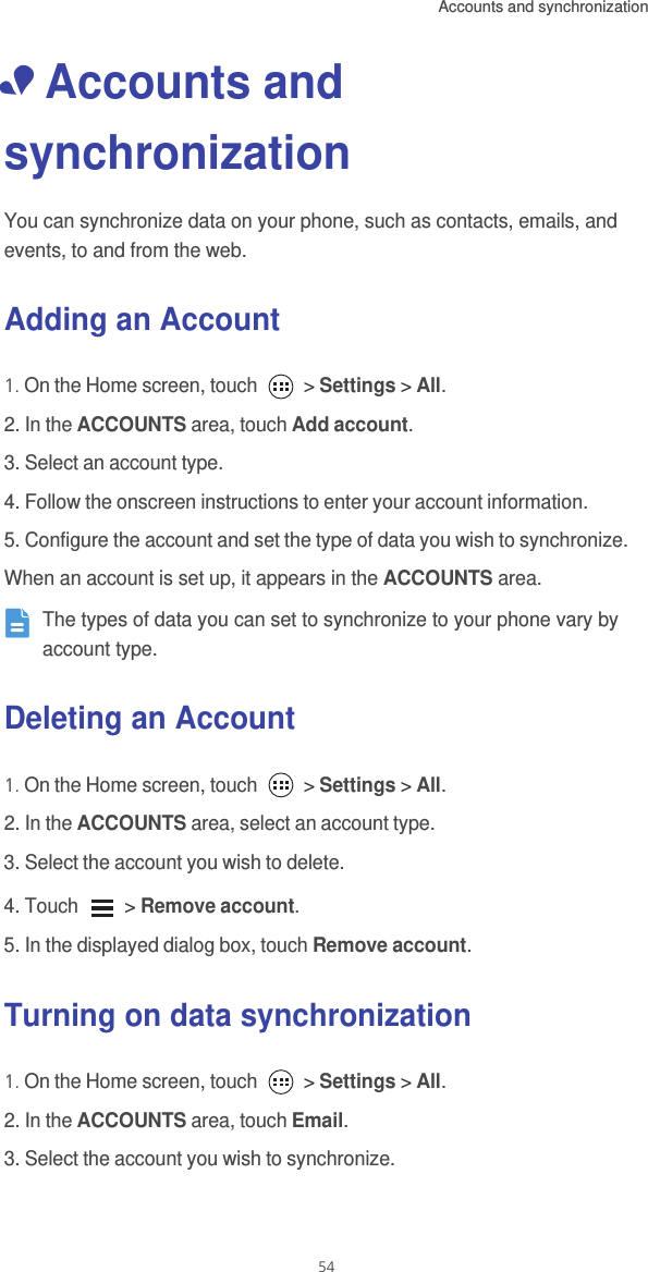 Accounts and synchronization  54• Accounts and synchronizationYou can synchronize data on your phone, such as contacts, emails, and events, to and from the web. Adding an Account1. On the Home screen, touch   &gt; Settings &gt; All. 2. In the ACCOUNTS area, touch Add account. 3. Select an account type. 4. Follow the onscreen instructions to enter your account information.5. Configure the account and set the type of data you wish to synchronize. When an account is set up, it appears in the ACCOUNTS area. The types of data you can set to synchronize to your phone vary by account type. Deleting an Account1. On the Home screen, touch   &gt; Settings &gt; All.2. In the ACCOUNTS area, select an account type.3. Select the account you wish to delete.4. Touch   &gt; Remove account.5. In the displayed dialog box, touch Remove account. Turning on data synchronization1. On the Home screen, touch   &gt; Settings &gt; All.2. In the ACCOUNTS area, touch Email.3. Select the account you wish to synchronize. 
