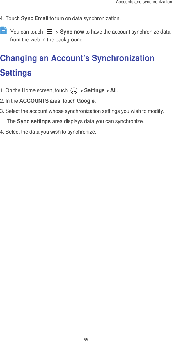 Accounts and synchronization  554. Touch Sync Email to turn on data synchronization. You can touch   &gt; Sync now to have the account synchronize data from the web in the background. Changing an Account&apos;s Synchronization Settings1. On the Home screen, touch   &gt; Settings &gt; All.2. In the ACCOUNTS area, touch Google.3. Select the account whose synchronization settings you wish to modify.The Sync settings area displays data you can synchronize. 4. Select the data you wish to synchronize. 