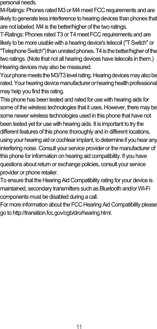 11personal needs.M-Ratings: Phones rated M3 or M4 meet FCC requirements and are likely to generate less interference to hearing devices than phones that are not labeled. M4 is the better/higher of the two ratings.T-Ratings: Phones rated T3 or T4 meet FCC requirements and are likely to be more usable with a hearing device&apos;s telecoil (&quot;T Switch&quot; or &quot;Telephone Switch&quot;) than unrated phones. T4 is the better/higher of the two ratings. (Note that not all hearing devices have telecoils in them.) Hearing devices may also be measured.Your phone meets the M3/T3 level rating. Hearing devices may also be rated. Your hearing device manufacturer or hearing health professional may help you find this rating.This phone has been tested and rated for use with hearing aids for some of the wireless technologies that it uses. However, there may be some newer wireless technologies used in this phone that have not been tested yet for use with hearing aids. It is important to try the different features of this phone thoroughly and in different locations, using your hearing aid or cochlear implant, to determine if you hear any interfering noise. Consult your service provider or the manufacturer of this phone for information on hearing aid compatibility. If you have questions about return or exchange policies, consult your service provider or phone retailer.To ensure that the Hearing Aid Compatibility rating for your device is maintained, secondary transmitters such as Bluetooth and/or Wi-Fi components must be disabled during a call.For more information about the FCC Hearing Aid Compatibility please go to http://transition.fcc.gov/cgb/dro/hearing.html.