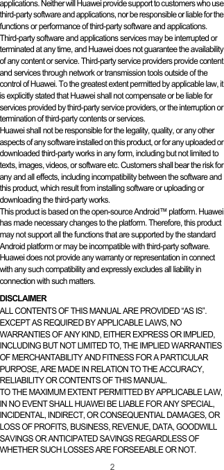 2applications. Neither will Huawei provide support to customers who use third-party software and applications, nor be responsible or liable for the functions or performance of third-party software and applications.Third-party software and applications services may be interrupted or terminated at any time, and Huawei does not guarantee the availability of any content or service. Third-party service providers provide content and services through network or transmission tools outside of the control of Huawei. To the greatest extent permitted by applicable law, it is explicitly stated that Huawei shall not compensate or be liable for services provided by third-party service providers, or the interruption or termination of third-party contents or services.Huawei shall not be responsible for the legality, quality, or any other aspects of any software installed on this product, or for any uploaded or downloaded third-party works in any form, including but not limited to texts, images, videos, or software etc. Customers shall bear the risk for any and all effects, including incompatibility between the software and this product, which result from installing software or uploading or downloading the third-party works.This product is based on the open-source Android™ platform. Huawei has made necessary changes to the platform. Therefore, this product may not support all the functions that are supported by the standard Android platform or may be incompatible with third-party software. Huawei does not provide any warranty or representation in connect with any such compatibility and expressly excludes all liability in connection with such matters.DISCLAIMERALL CONTENTS OF THIS MANUAL ARE PROVIDED “AS IS”. EXCEPT AS REQUIRED BY APPLICABLE LAWS, NO WARRANTIES OF ANY KIND, EITHER EXPRESS OR IMPLIED, INCLUDING BUT NOT LIMITED TO, THE IMPLIED WARRANTIES OF MERCHANTABILITY AND FITNESS FOR A PARTICULAR PURPOSE, ARE MADE IN RELATION TO THE ACCURACY, RELIABILITY OR CONTENTS OF THIS MANUAL.TO THE MAXIMUM EXTENT PERMITTED BY APPLICABLE LAW, IN NO EVENT SHALL HUAWEI BE LIABLE FOR ANY SPECIAL, INCIDENTAL, INDIRECT, OR CONSEQUENTIAL DAMAGES, OR LOSS OF PROFITS, BUSINESS, REVENUE, DATA, GOODWILL SAVINGS OR ANTICIPATED SAVINGS REGARDLESS OF WHETHER SUCH LOSSES ARE FORSEEABLE OR NOT.