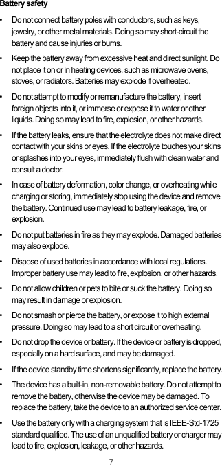 7Battery safety•   Do not connect battery poles with conductors, such as keys, jewelry, or other metal materials. Doing so may short-circuit the battery and cause injuries or burns.•   Keep the battery away from excessive heat and direct sunlight. Do not place it on or in heating devices, such as microwave ovens, stoves, or radiators. Batteries may explode if overheated.•   Do not attempt to modify or remanufacture the battery, insert foreign objects into it, or immerse or expose it to water or other liquids. Doing so may lead to fire, explosion, or other hazards.•   If the battery leaks, ensure that the electrolyte does not make direct contact with your skins or eyes. If the electrolyte touches your skins or splashes into your eyes, immediately flush with clean water and consult a doctor.•   In case of battery deformation, color change, or overheating while charging or storing, immediately stop using the device and remove the battery. Continued use may lead to battery leakage, fire, or explosion.•   Do not put batteries in fire as they may explode. Damaged batteries may also explode.•   Dispose of used batteries in accordance with local regulations. Improper battery use may lead to fire, explosion, or other hazards.•   Do not allow children or pets to bite or suck the battery. Doing so may result in damage or explosion.•   Do not smash or pierce the battery, or expose it to high external pressure. Doing so may lead to a short circuit or overheating. •   Do not drop the device or battery. If the device or battery is dropped, especially on a hard surface, and may be damaged. •   If the device standby time shortens significantly, replace the battery.•   The device has a built-in, non-removable battery. Do not attempt to remove the battery, otherwise the device may be damaged. To replace the battery, take the device to an authorized service center. •   Use the battery only with a charging system that is IEEE-Std-1725 standard qualified. The use of an unqualified battery or charger may lead to fire, explosion, leakage, or other hazards.