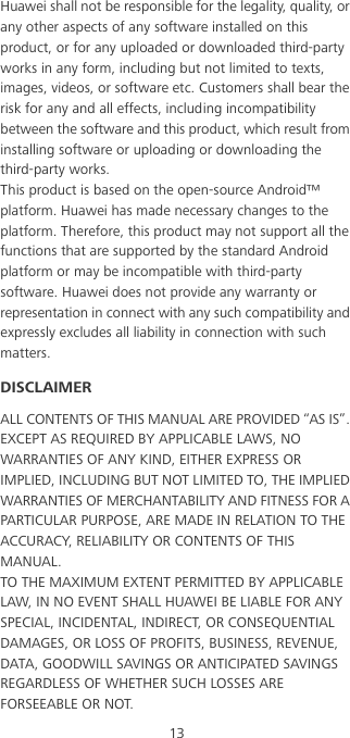 13Huawei shall not be responsible for the legality, quality, or any other aspects of any software installed on this product, or for any uploaded or downloaded third-party works in any form, including but not limited to texts, images, videos, or software etc. Customers shall bear the risk for any and all effects, including incompatibility between the software and this product, which result from installing software or uploading or downloading the third-party works.This product is based on the open-source Android™ platform. Huawei has made necessary changes to the platform. Therefore, this product may not support all the functions that are supported by the standard Android platform or may be incompatible with third-party software. Huawei does not provide any warranty or representation in connect with any such compatibility and expressly excludes all liability in connection with such matters.DISCLAIMERALL CONTENTS OF THIS MANUAL ARE PROVIDED “AS IS”. EXCEPT AS REQUIRED BY APPLICABLE LAWS, NO WARRANTIES OF ANY KIND, EITHER EXPRESS OR IMPLIED, INCLUDING BUT NOT LIMITED TO, THE IMPLIED WARRANTIES OF MERCHANTABILITY AND FITNESS FOR A PARTICULAR PURPOSE, ARE MADE IN RELATION TO THE ACCURACY, RELIABILITY OR CONTENTS OF THIS MANUAL.TO THE MAXIMUM EXTENT PERMITTED BY APPLICABLE LAW, IN NO EVENT SHALL HUAWEI BE LIABLE FOR ANY SPECIAL, INCIDENTAL, INDIRECT, OR CONSEQUENTIAL DAMAGES, OR LOSS OF PROFITS, BUSINESS, REVENUE, DATA, GOODWILL SAVINGS OR ANTICIPATED SAVINGS REGARDLESS OF WHETHER SUCH LOSSES ARE FORSEEABLE OR NOT.
