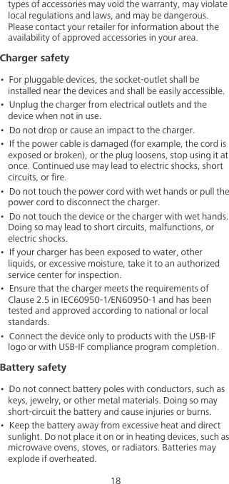 18types of accessories may void the warranty, may violate local regulations and laws, and may be dangerous. Please contact your retailer for information about the availability of approved accessories in your area.Charger safety•  For pluggable devices, the socket-outlet shall be installed near the devices and shall be easily accessible.•  Unplug the charger from electrical outlets and the device when not in use.•  Do not drop or cause an impact to the charger.•  If the power cable is damaged (for example, the cord is exposed or broken), or the plug loosens, stop using it at once. Continued use may lead to electric shocks, short circuits, or fire.•  Do not touch the power cord with wet hands or pull the power cord to disconnect the charger.•  Do not touch the device or the charger with wet hands. Doing so may lead to short circuits, malfunctions, or electric shocks.•  If your charger has been exposed to water, other liquids, or excessive moisture, take it to an authorized service center for inspection.•  Ensure that the charger meets the requirements of Clause 2.5 in IEC60950-1/EN60950-1 and has been tested and approved according to national or local standards.•  Connect the device only to products with the USB-IF logo or with USB-IF compliance program completion.Battery safety•  Do not connect battery poles with conductors, such as keys, jewelry, or other metal materials. Doing so may short-circuit the battery and cause injuries or burns.•  Keep the battery away from excessive heat and direct sunlight. Do not place it on or in heating devices, such as microwave ovens, stoves, or radiators. Batteries may explode if overheated.