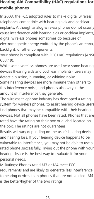 23Hearing Aid Compatibility (HAC) regulations for mobile phonesIn 2003, the FCC adopted rules to make digital wireless telephones compatible with hearing aids and cochlear implants. Although analog wireless phones do not usually cause interference with hearing aids or cochlear implants, digital wireless phones sometimes do because of electromagnetic energy emitted by the phone&apos;s antenna, backlight, or other components.Your phone is compliant with FCC HAC regulations (ANSI C63.19).While some wireless phones are used near some hearing devices (hearing aids and cochlear implants), users may detect a buzzing, humming, or whining noise.Some hearing devices are more immune than others to this interference noise, and phones also vary in the amount of interference they generate.The wireless telephone industry has developed a rating system for wireless phones, to assist hearing device users find phones that may be compatible with their hearing devices. Not all phones have been rated. Phones that are rated have the rating on their box or a label located on the box. The ratings are not guarantees. Results will vary depending on the user&apos;s hearing device and hearing loss. If your hearing device happens to be vulnerable to interference, you may not be able to use a rated phone successfully. Trying out the phone with your hearing device is the best way to evaluate it for your personal needs.M-Ratings: Phones rated M3 or M4 meet FCC requirements and are likely to generate less interference to hearing devices than phones that are not labeled. M4 is the better/higher of the two ratings.