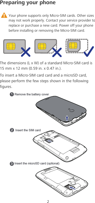 2Preparing your phone Your phone supports only Micro-SIM cards. Other sizes may not work properly. Contact your service provider to replace or purchase a new card. Power off your phone before installing or removing the Micro-SIM card.The dimensions (L x W) of a standard Micro-SIM card is 15 mm x 12 mm (0.59 in. x 0.47 in.).To insert a Micro-SIM card card and a microSD card, please perform the few steps shown in the following figures.Remove the battery cover1Insert the SIM card2Insert the microSD card (optional)3