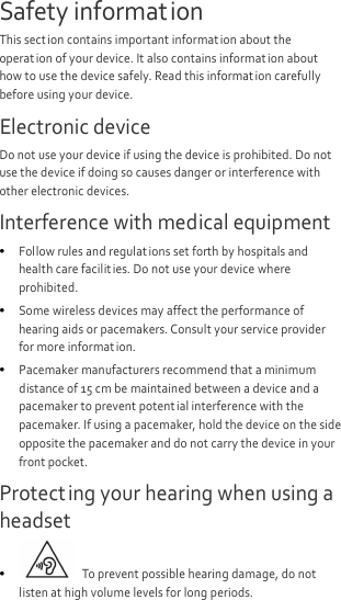  Safety information This sect ion contains important information about the operation of your device. It also contains information about how to use the device safely. Read this informat ion carefully before using your device. Electronic device Do not use your device if using the device is prohibited. Do not use the device if doing so causes danger or interference with other electronic devices. Interference with medical equipment  Follow rules and regulat ions set forth by hospitals and health care facilit ies. Do not use your device where prohibited.  Some wireless devices may affect the performance of hearing aids or pacemakers. Consult your service provider for more informat ion.  Pacemaker manufacturers recommend that a minimum distance of 15 cm be maintained between a device and a pacemaker to prevent potent ial interference with the pacemaker. If using a pacemaker, hold the device on the side opposite the pacemaker and do not carry the device in your front pocket. Protecting your hearing when using a headset   To prevent possible hearing damage, do not listen at high volume levels for long periods.   