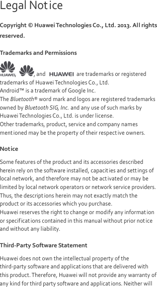  Legal Notice Copyright © Huawei Technologies Co., Ltd. 2013. All rights reserved. Trademarks and Permissions ,  , and   are trademarks or registered trademarks of Huawei Technologies Co., Ltd. Android™ is a trademark of Google Inc. The Bluetooth® word mark and logos are registered trademarks owned by Bluetooth SIG, Inc. and any use of such marks by Huawei Technologies Co., Ltd. is under license. Other trademarks, product, service and company names ment ioned may be the property of their respect ive owners. Notice Some features of the product and its accessories described herein rely on the software installed, capacities and sett ings of local network, and therefore may not be activated or may be limited by local network operators or network service providers. Thus, the descriptions herein may not exactly match the product or its accessories which you purchase. Huawei reserves the right to change or modify any informat ion or specificat ions contained in this manual without prior not ice and without any liability. Third-Party Software Statement Huawei does not own the intellectual property of the third-party software and applications that are delivered with this product. Therefore, Huawei will not provide any warranty of any kind for third party software and applicat ions. Neither will 