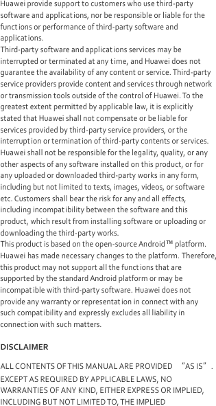  Huawei provide support to customers who use third-party software and applicat ions, nor be responsible or liable for the functions or performance of third-party software and applicat ions. Third-party software and applications services may be interrupted or terminated at any time, and Huawei does not guarantee the availability of any content or service. Third-party service providers provide content and services through network or transmission tools outside of the control of Huawei. To the greatest extent permitted by applicable law, it is explicitly stated that Huawei shall not compensate or be liable for services provided by third-party service providers, or the interruption or terminat ion of third-party contents or services. Huawei shall not be responsible for the legality, quality, or any other aspects of any software installed on this product, or for any uploaded or downloaded third-party works in any form, including but not limited to texts, images, videos, or software etc. Customers shall bear the risk for any and all effects, including incompatibility between the software and this product, which result from installing software or uploading or downloading the third-party works. This product is based on the open-source Android™ platform. Huawei has made necessary changes to the platform. Therefore, this product may not support all the funct ions that are supported by the standard Android platform or may be incompatible with third-party software. Huawei does not provide any warranty or representat ion in connect with any such compatibility and expressly excludes all liability in connect ion with such matters. DISCLAIMER ALL CONTENTS OF THIS MANUAL ARE PROVIDED “AS IS”. EXCEPT AS REQUIRED BY APPLICABLE LAWS, NO WARRANTIES OF ANY KIND, EITHER EXPRESS OR IMPLIED, INCLUDING BUT NOT LIMITED TO, THE IMPLIED 