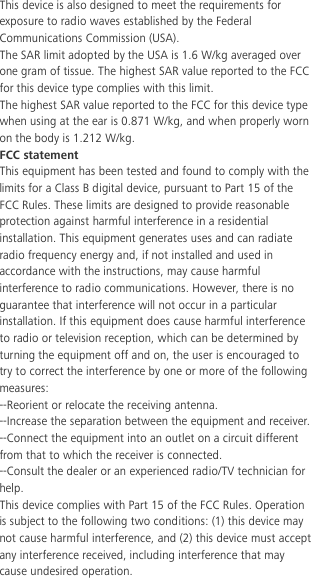  This device is also designed to meet the requirements for exposure to radio waves established by the Federal Communications Commission (USA). The SAR limit adopted by the USA is 1.6 W/kg averaged over one gram of tissue. The highest SAR value reported to the FCC for this device type complies with this limit. The highest SAR value reported to the FCC for this device type when using at the ear is 0.871 W/kg, and when properly worn on the body is 1.212 W/kg. FCC statement This equipment has been tested and found to comply with the limits for a Class B digital device, pursuant to Part 15 of the FCC Rules. These limits are designed to provide reasonable protection against harmful interference in a residential installation. This equipment generates uses and can radiate radio frequency energy and, if not installed and used in accordance with the instructions, may cause harmful interference to radio communications. However, there is no guarantee that interference will not occur in a particular installation. If this equipment does cause harmful interference to radio or television reception, which can be determined by turning the equipment off and on, the user is encouraged to try to correct the interference by one or more of the following measures: --Reorient or relocate the receiving antenna. --Increase the separation between the equipment and receiver. --Connect the equipment into an outlet on a circuit different from that to which the receiver is connected. --Consult the dealer or an experienced radio/TV technician for help. This device complies with Part 15 of the FCC Rules. Operation is subject to the following two conditions: (1) this device may not cause harmful interference, and (2) this device must accept any interference received, including interference that may cause undesired operation. 