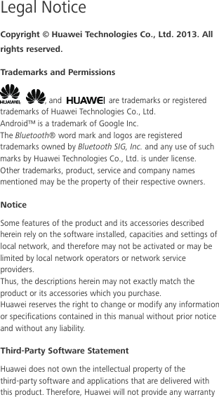  Legal Notice Copyright © Huawei Technologies Co., Ltd. 2013. All rights reserved. Trademarks and Permissions ,  , and   are trademarks or registered trademarks of Huawei Technologies Co., Ltd. Android™ is a trademark of Google Inc. The Bluetooth® word mark and logos are registered trademarks owned by Bluetooth SIG, Inc. and any use of such marks by Huawei Technologies Co., Ltd. is under license. Other trademarks, product, service and company names mentioned may be the property of their respective owners. Notice Some features of the product and its accessories described herein rely on the software installed, capacities and settings of local network, and therefore may not be activated or may be limited by local network operators or network service providers. Thus, the descriptions herein may not exactly match the product or its accessories which you purchase. Huawei reserves the right to change or modify any information or specifications contained in this manual without prior notice and without any liability. Third-Party Software Statement Huawei does not own the intellectual property of the third-party software and applications that are delivered with this product. Therefore, Huawei will not provide any warranty 