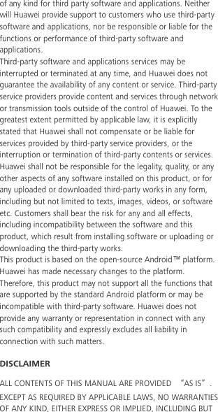  of any kind for third party software and applications. Neither will Huawei provide support to customers who use third-party software and applications, nor be responsible or liable for the functions or performance of third-party software and applications. Third-party software and applications services may be interrupted or terminated at any time, and Huawei does not guarantee the availability of any content or service. Third-party service providers provide content and services through network or transmission tools outside of the control of Huawei. To the greatest extent permitted by applicable law, it is explicitly stated that Huawei shall not compensate or be liable for services provided by third-party service providers, or the interruption or termination of third-party contents or services. Huawei shall not be responsible for the legality, quality, or any other aspects of any software installed on this product, or for any uploaded or downloaded third-party works in any form, including but not limited to texts, images, videos, or software etc. Customers shall bear the risk for any and all effects, including incompatibility between the software and this product, which result from installing software or uploading or downloading the third-party works. This product is based on the open-source Android™ platform. Huawei has made necessary changes to the platform. Therefore, this product may not support all the functions that are supported by the standard Android platform or may be incompatible with third-party software. Huawei does not provide any warranty or representation in connect with any such compatibility and expressly excludes all liability in connection with such matters. DISCLAIMER ALL CONTENTS OF THIS MANUAL ARE PROVIDED “AS IS”. EXCEPT AS REQUIRED BY APPLICABLE LAWS, NO WARRANTIES OF ANY KIND, EITHER EXPRESS OR IMPLIED, INCLUDING BUT 