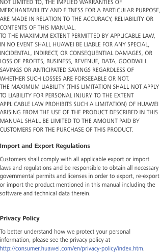 NOT LIMITED TO, THE IMPLIED WARRANTIES OF MERCHANTABILITY AND FITNESS FOR A PARTICULAR PURPOSE, ARE MADE IN RELATION TO THE ACCURACY, RELIABILITY OR CONTENTS OF THIS MANUAL. TO THE MAXIMUM EXTENT PERMITTED BY APPLICABLE LAW, IN NO EVENT SHALL HUAWEI BE LIABLE FOR ANY SPECIAL, INCIDENTAL, INDIRECT, OR CONSEQUENTIAL DAMAGES, OR LOSS OF PROFITS, BUSINESS, REVENUE, DATA, GOODWILL SAVINGS OR ANTICIPATED SAVINGS REGARDLESS OF WHETHER SUCH LOSSES ARE FORSEEABLE OR NOT. THE MAXIMUM LIABILITY (THIS LIMITATION SHALL NOT APPLY TO LIABILITY FOR PERSONAL INJURY TO THE EXTENT APPLICABLE LAW PROHIBITS SUCH A LIMITATION) OF HUAWEI ARISING FROM THE USE OF THE PRODUCT DESCRIBED IN THIS MANUAL SHALL BE LIMITED TO THE AMOUNT PAID BY CUSTOMERS FOR THE PURCHASE OF THIS PRODUCT. Import and Export Regulations Customers shall comply with all applicable export or import laws and regulations and be responsible to obtain all necessary governmental permits and licenses in order to export, re-export or import the product mentioned in this manual including the software and technical data therein.  Privacy Policy To better understand how we protect your personal information, please see the privacy policy at http://consumer.huawei.com/en/privacy-policy/index.htm.     