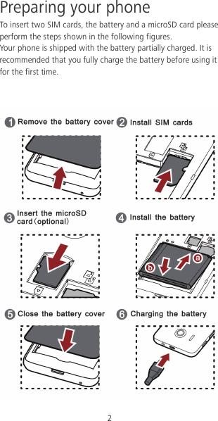 2 Preparing your phone To insert two SIM cards, the battery and a microSD card please perform the steps shown in the following figures. Your phone is shipped with the battery partially charged. It is recommended that you fully charge the battery before using it for the first time.    