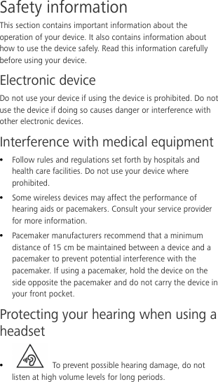  Safety information This section contains important information about the operation of your device. It also contains information about how to use the device safely. Read this information carefully before using your device. Electronic device Do not use your device if using the device is prohibited. Do not use the device if doing so causes danger or interference with other electronic devices. Interference with medical equipment  Follow rules and regulations set forth by hospitals and health care facilities. Do not use your device where prohibited.  Some wireless devices may affect the performance of hearing aids or pacemakers. Consult your service provider for more information.  Pacemaker manufacturers recommend that a minimum distance of 15 cm be maintained between a device and a pacemaker to prevent potential interference with the pacemaker. If using a pacemaker, hold the device on the side opposite the pacemaker and do not carry the device in your front pocket. Protecting your hearing when using a headset   To prevent possible hearing damage, do not listen at high volume levels for long periods.   
