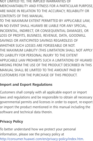  NOT LIMITED TO, THE IMPLIED WARRANTIES OF MERCHANTABILITY AND FITNESS FOR A PARTICULAR PURPOSE, ARE MADE IN RELATION TO THE ACCURACY, RELIABILITY OR CONTENTS OF THIS MANUAL. TO THE MAXIMUM EXTENT PERMITTED BY APPLICABLE LAW, IN NO EVENT SHALL HUAWEI BE LIABLE FOR ANY SPECIAL, INCIDENTAL, INDIRECT, OR CONSEQUENTIAL DAMAGES, OR LOSS OF PROFITS, BUSINESS, REVENUE, DATA, GOODWILL SAVINGS OR ANTICIPATED SAVINGS REGARDLESS OF WHETHER SUCH LOSSES ARE FORSEEABLE OR NOT. THE MAXIMUM LIABILITY (THIS LIMITATION SHALL NOT APPLY TO LIABILITY FOR PERSONAL INJURY TO THE EXTENT APPLICABLE LAW PROHIBITS SUCH A LIMITATION) OF HUAWEI ARISING FROM THE USE OF THE PRODUCT DESCRIBED IN THIS MANUAL SHALL BE LIMITED TO THE AMOUNT PAID BY CUSTOMERS FOR THE PURCHASE OF THIS PRODUCT. Import and Export Regulations Customers shall comply with all applicable export or import laws and regulations and be responsible to obtain all necessary governmental permits and licenses in order to export, re-export or import the product mentioned in this manual including the software and technical data therein. Privacy Policy To better understand how we protect your personal information, please see the privacy policy at http://consumer.huawei.com/en/privacy-policy/index.htm.     