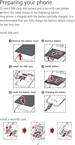2 Preparing your phone To insert SIM card, the battery and a microSD card please perform the steps shown in the following figures. Your phone is shipped with the battery partially charged. It is recommended that you fully charge the battery before using it for the first time.  Install SIM card:  Install a microSD card:  