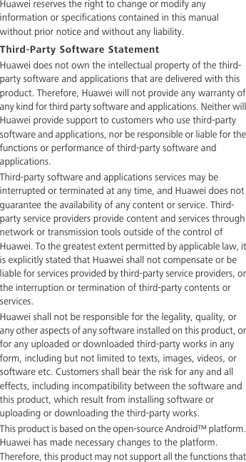 Huawei reserves the right to change or modify any information or specifications contained in this manual without prior notice and without any liability.Third-Party Software StatementHuawei does not own the intellectual property of the third-party software and applications that are delivered with this product. Therefore, Huawei will not provide any warranty of any kind for third party software and applications. Neither will Huawei provide support to customers who use third-party software and applications, nor be responsible or liable for the functions or performance of third-party software and applications.Third-party software and applications services may be interrupted or terminated at any time, and Huawei does not guarantee the availability of any content or service. Third-party service providers provide content and services through network or transmission tools outside of the control of Huawei. To the greatest extent permitted by applicable law, it is explicitly stated that Huawei shall not compensate or be liable for services provided by third-party service providers, or the interruption or termination of third-party contents or services.Huawei shall not be responsible for the legality, quality, or any other aspects of any software installed on this product, or for any uploaded or downloaded third-party works in any form, including but not limited to texts, images, videos, or software etc. Customers shall bear the risk for any and all effects, including incompatibility between the software and this product, which result from installing software or uploading or downloading the third-party works.This product is based on the open-source Android™ platform. Huawei has made necessary changes to the platform. Therefore, this product may not support all the functions that 