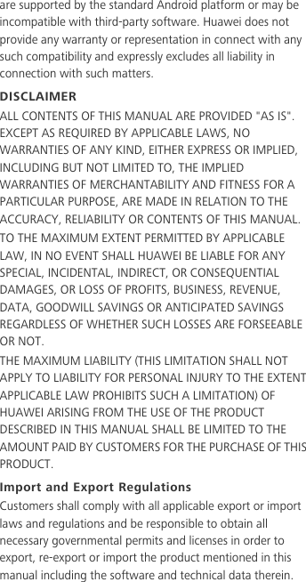 are supported by the standard Android platform or may be incompatible with third-party software. Huawei does not provide any warranty or representation in connect with any such compatibility and expressly excludes all liability in connection with such matters.DISCLAIMERALL CONTENTS OF THIS MANUAL ARE PROVIDED &quot;AS IS&quot;. EXCEPT AS REQUIRED BY APPLICABLE LAWS, NO WARRANTIES OF ANY KIND, EITHER EXPRESS OR IMPLIED, INCLUDING BUT NOT LIMITED TO, THE IMPLIED WARRANTIES OF MERCHANTABILITY AND FITNESS FOR A PARTICULAR PURPOSE, ARE MADE IN RELATION TO THE ACCURACY, RELIABILITY OR CONTENTS OF THIS MANUAL.TO THE MAXIMUM EXTENT PERMITTED BY APPLICABLE LAW, IN NO EVENT SHALL HUAWEI BE LIABLE FOR ANY SPECIAL, INCIDENTAL, INDIRECT, OR CONSEQUENTIAL DAMAGES, OR LOSS OF PROFITS, BUSINESS, REVENUE, DATA, GOODWILL SAVINGS OR ANTICIPATED SAVINGS REGARDLESS OF WHETHER SUCH LOSSES ARE FORSEEABLE OR NOT.THE MAXIMUM LIABILITY (THIS LIMITATION SHALL NOT APPLY TO LIABILITY FOR PERSONAL INJURY TO THE EXTENT APPLICABLE LAW PROHIBITS SUCH A LIMITATION) OF HUAWEI ARISING FROM THE USE OF THE PRODUCT DESCRIBED IN THIS MANUAL SHALL BE LIMITED TO THE AMOUNT PAID BY CUSTOMERS FOR THE PURCHASE OF THIS PRODUCT.Import and Export RegulationsCustomers shall comply with all applicable export or import laws and regulations and be responsible to obtain all necessary governmental permits and licenses in order to export, re-export or import the product mentioned in this manual including the software and technical data therein.