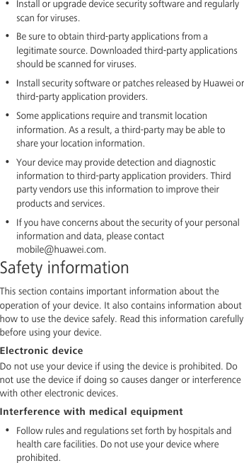 •  Install or upgrade device security software and regularly scan for viruses.•  Be sure to obtain third-party applications from a legitimate source. Downloaded third-party applications should be scanned for viruses.•  Install security software or patches released by Huawei or third-party application providers.•  Some applications require and transmit location information. As a result, a third-party may be able to share your location information.•  Your device may provide detection and diagnostic information to third-party application providers. Third party vendors use this information to improve their products and services.•  If you have concerns about the security of your personal information and data, please contact mobile@huawei.com.Safety informationThis section contains important information about the operation of your device. It also contains information about how to use the device safely. Read this information carefully before using your device.Electronic deviceDo not use your device if using the device is prohibited. Do not use the device if doing so causes danger or interference with other electronic devices.Interference with medical equipment•  Follow rules and regulations set forth by hospitals and health care facilities. Do not use your device where prohibited.