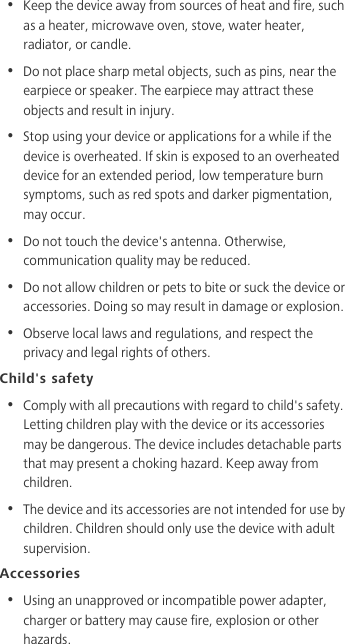 •  Keep the device away from sources of heat and fire, such as a heater, microwave oven, stove, water heater, radiator, or candle.•  Do not place sharp metal objects, such as pins, near the earpiece or speaker. The earpiece may attract these objects and result in injury. •  Stop using your device or applications for a while if the device is overheated. If skin is exposed to an overheated device for an extended period, low temperature burn symptoms, such as red spots and darker pigmentation, may occur. •  Do not touch the device&apos;s antenna. Otherwise, communication quality may be reduced. •  Do not allow children or pets to bite or suck the device or accessories. Doing so may result in damage or explosion.•  Observe local laws and regulations, and respect the privacy and legal rights of others. Child&apos;s safety•  Comply with all precautions with regard to child&apos;s safety. Letting children play with the device or its accessories may be dangerous. The device includes detachable parts that may present a choking hazard. Keep away from children.•  The device and its accessories are not intended for use by children. Children should only use the device with adult supervision. Accessories•  Using an unapproved or incompatible power adapter, charger or battery may cause fire, explosion or other hazards. 