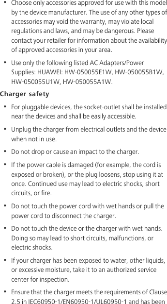 •  Choose only accessories approved for use with this model by the device manufacturer. The use of any other types of accessories may void the warranty, may violate local regulations and laws, and may be dangerous. Please contact your retailer for information about the availability of approved accessories in your area.•  Use only the following listed AC Adapters/Power Supplies: HUAWEI: HW-050055E1W, HW-050055B1W, HW-050055U1W, HW-050055A1W.Charger safety•  For pluggable devices, the socket-outlet shall be installed near the devices and shall be easily accessible.•  Unplug the charger from electrical outlets and the device when not in use.•  Do not drop or cause an impact to the charger.•  If the power cable is damaged (for example, the cord is exposed or broken), or the plug loosens, stop using it at once. Continued use may lead to electric shocks, short circuits, or fire.•  Do not touch the power cord with wet hands or pull the power cord to disconnect the charger.•  Do not touch the device or the charger with wet hands. Doing so may lead to short circuits, malfunctions, or electric shocks.•  If your charger has been exposed to water, other liquids, or excessive moisture, take it to an authorized service center for inspection.•  Ensure that the charger meets the requirements of Clause 2.5 in IEC60950-1/EN60950-1/UL60950-1 and has been 