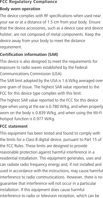 FCC Regulatory ComplianceBody worn operationThe device complies with RF specifications when used near your ear or at a distance of 1.5 cm from your body. Ensure that the device accessories, such as a device case and device holster, are not composed of metal components. Keep the device away from your body to meet the distance requirement.Certification information (SAR)This device is also designed to meet the requirements for exposure to radio waves established by the Federal Communications Commission (USA).The SAR limit adopted by the USA is 1.6 W/kg averaged over one gram of tissue. The highest SAR value reported to the FCC for this device type complies with this limit.The highest SAR value reported to the FCC for this device type when using at the ear is 0.780 W/kg, and when properly worn on the body is 0.839 W/kg, and when using the Wi-Fi hotspot function is 0.977 W/Kg.FCC statementThis equipment has been tested and found to comply with the limits for a Class B digital device, pursuant to Part 15 of the FCC Rules. These limits are designed to provide reasonable protection against harmful interference in a residential installation. This equipment generates, uses and can radiate radio frequency energy and, if not installed and used in accordance with the instructions, may cause harmful interference to radio communications. However, there is no guarantee that interference will not occur in a particular installation. If this equipment does cause harmful interference to radio or television reception, which can be 