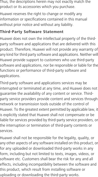 Thus, the descriptions herein may not exactly match the product or its accessories which you purchase.Huawei reserves the right to change or modify any information or specifications contained in this manual without prior notice and without any liability.Third-Party Software StatementHuawei does not own the intellectual property of the third-party software and applications that are delivered with this product. Therefore, Huawei will not provide any warranty of any kind for third party software and applications. Neither will Huawei provide support to customers who use third-party software and applications, nor be responsible or liable for the functions or performance of third-party software and applications.Third-party software and applications services may be interrupted or terminated at any time, and Huawei does not guarantee the availability of any content or service. Third-party service providers provide content and services through network or transmission tools outside of the control of Huawei. To the greatest extent permitted by applicable law, it is explicitly stated that Huawei shall not compensate or be liable for services provided by third-party service providers, or the interruption or termination of third-party contents or services.Huawei shall not be responsible for the legality, quality, or any other aspects of any software installed on this product, or for any uploaded or downloaded third-party works in any form, including but not limited to texts, images, videos, or software etc. Customers shall bear the risk for any and all effects, including incompatibility between the software and this product, which result from installing software or uploading or downloading the third-party works.