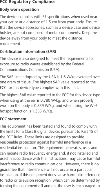 FCC Regulatory ComplianceBody worn operationThe device complies with RF specifications when used near your ear or at a distance of 1.5 cm from your body. Ensure that the device accessories, such as a device case and device holster, are not composed of metal components. Keep the device away from your body to meet the distance requirement.Certification information (SAR)This device is also designed to meet the requirements for exposure to radio waves established by the Federal Communications Commission (USA).The SAR limit adopted by the USA is 1.6 W/kg averaged over one gram of tissue. The highest SAR value reported to the FCC for this device type complies with this limit.The highest SAR value reported to the FCC for this device type when using at the ear is 0.780 W/kg, and when properly worn on the body is 0.839 W/kg, and when using the Wi-Fi hotspot function is 1.355 W/Kg.FCC statementThis equipment has been tested and found to comply with the limits for a Class B digital device, pursuant to Part 15 of the FCC Rules. These limits are designed to provide reasonable protection against harmful interference in a residential installation. This equipment generates, uses and can radiate radio frequency energy and, if not installed and used in accordance with the instructions, may cause harmful interference to radio communications. However, there is no guarantee that interference will not occur in a particular installation. If this equipment does cause harmful interference to radio or television reception, which can be determined by turning the equipment off and on, the user is encouraged to 