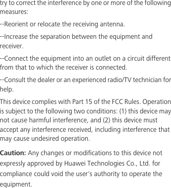 try to correct the interference by one or more of the following measures:--Reorient or relocate the receiving antenna.--Increase the separation between the equipment and receiver.--Connect the equipment into an outlet on a circuit different from that to which the receiver is connected.--Consult the dealer or an experienced radio/TV technician for help.This device complies with Part 15 of the FCC Rules. Operation is subject to the following two conditions: (1) this device may not cause harmful interference, and (2) this device must accept any interference received, including interference that may cause undesired operation.Caution: Any changes or modifications to this device not expressly approved by Huawei Technologies Co., Ltd. for compliance could void the user&apos;s authority to operate the equipment.