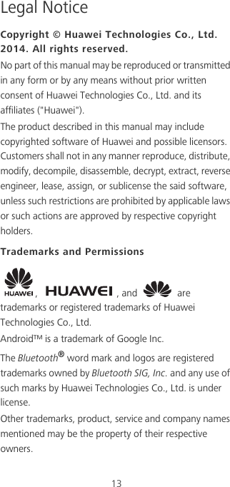 13Legal NoticeCopyright © Huawei Technologies Co., Ltd. 2014. All rights reserved.No part of this manual may be reproduced or transmitted in any form or by any means without prior written consent of Huawei Technologies Co., Ltd. and its affiliates (&quot;Huawei&quot;).The product described in this manual may include copyrighted software of Huawei and possible licensors. Customers shall not in any manner reproduce, distribute, modify, decompile, disassemble, decrypt, extract, reverse engineer, lease, assign, or sublicense the said software, unless such restrictions are prohibited by applicable laws or such actions are approved by respective copyright holders.Trademarks and Permissions,  , and   are trademarks or registered trademarks of Huawei Technologies Co., Ltd.Android™ is a trademark of Google Inc.The Bluetooth® word mark and logos are registered trademarks owned by Bluetooth SIG, Inc. and any use of such marks by Huawei Technologies Co., Ltd. is under license. Other trademarks, product, service and company names mentioned may be the property of their respective owners.