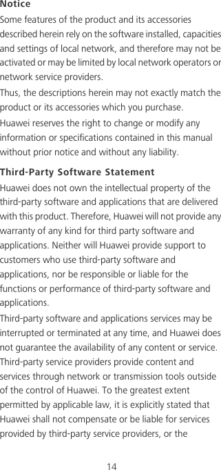 14NoticeSome features of the product and its accessories described herein rely on the software installed, capacities and settings of local network, and therefore may not be activated or may be limited by local network operators or network service providers.Thus, the descriptions herein may not exactly match the product or its accessories which you purchase.Huawei reserves the right to change or modify any information or specifications contained in this manual without prior notice and without any liability.Third-Party Software StatementHuawei does not own the intellectual property of the third-party software and applications that are delivered with this product. Therefore, Huawei will not provide any warranty of any kind for third party software and applications. Neither will Huawei provide support to customers who use third-party software and applications, nor be responsible or liable for the functions or performance of third-party software and applications.Third-party software and applications services may be interrupted or terminated at any time, and Huawei does not guarantee the availability of any content or service. Third-party service providers provide content and services through network or transmission tools outside of the control of Huawei. To the greatest extent permitted by applicable law, it is explicitly stated that Huawei shall not compensate or be liable for services provided by third-party service providers, or the 