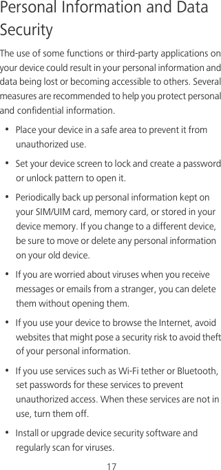 17Personal Information and Data SecurityThe use of some functions or third-party applications on your device could result in your personal information and data being lost or becoming accessible to others. Several measures are recommended to help you protect personal and confidential information.•  Place your device in a safe area to prevent it from unauthorized use.•  Set your device screen to lock and create a password or unlock pattern to open it.•  Periodically back up personal information kept on your SIM/UIM card, memory card, or stored in your device memory. If you change to a different device, be sure to move or delete any personal information on your old device.•  If you are worried about viruses when you receive messages or emails from a stranger, you can delete them without opening them.•  If you use your device to browse the Internet, avoid websites that might pose a security risk to avoid theft of your personal information.•  If you use services such as Wi-Fi tether or Bluetooth, set passwords for these services to prevent unauthorized access. When these services are not in use, turn them off.•  Install or upgrade device security software and regularly scan for viruses.