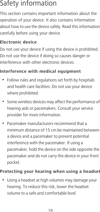 19Safety informationThis section contains important information about the operation of your device. It also contains information about how to use the device safely. Read this information carefully before using your device.Electronic deviceDo not use your device if using the device is prohibited. Do not use the device if doing so causes danger or interference with other electronic devices.Interference with medical equipment•  Follow rules and regulations set forth by hospitals and health care facilities. Do not use your device where prohibited.•  Some wireless devices may affect the performance of hearing aids or pacemakers. Consult your service provider for more information.•  Pacemaker manufacturers recommend that a minimum distance of 15 cm be maintained between a device and a pacemaker to prevent potential interference with the pacemaker. If using a pacemaker, hold the device on the side opposite the pacemaker and do not carry the device in your front pocket.Protecting your hearing when using a headset•  Using a headset at high volumes may damage your hearing. To reduce this risk, lower the headset volume to a safe and comfortable level.
