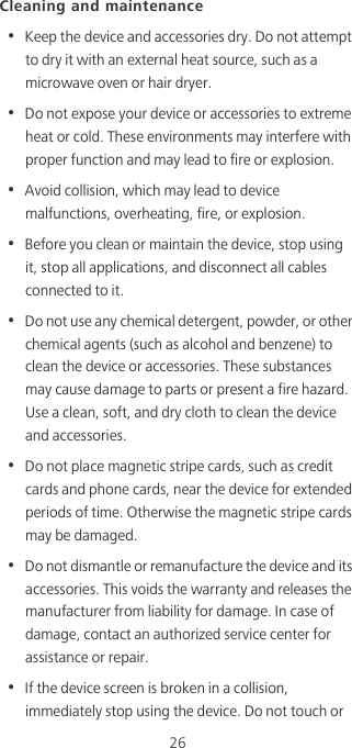 26Cleaning and maintenance•  Keep the device and accessories dry. Do not attempt to dry it with an external heat source, such as a microwave oven or hair dryer. •  Do not expose your device or accessories to extreme heat or cold. These environments may interfere with proper function and may lead to fire or explosion. •  Avoid collision, which may lead to device malfunctions, overheating, fire, or explosion. •  Before you clean or maintain the device, stop using it, stop all applications, and disconnect all cables connected to it.•  Do not use any chemical detergent, powder, or other chemical agents (such as alcohol and benzene) to clean the device or accessories. These substances may cause damage to parts or present a fire hazard. Use a clean, soft, and dry cloth to clean the device and accessories.•  Do not place magnetic stripe cards, such as credit cards and phone cards, near the device for extended periods of time. Otherwise the magnetic stripe cards may be damaged.•  Do not dismantle or remanufacture the device and its accessories. This voids the warranty and releases the manufacturer from liability for damage. In case of damage, contact an authorized service center for assistance or repair.•  If the device screen is broken in a collision, immediately stop using the device. Do not touch or 