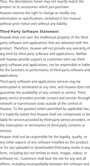 Thus, the descriptions herein may not exactly match the product or its accessories which you purchase.Huawei reserves the right to change or modify any information or specifications contained in this manual without prior notice and without any liability.Third-Party Software StatementHuawei does not own the intellectual property of the third-party software and applications that are delivered with this product. Therefore, Huawei will not provide any warranty of any kind for third party software and applications. Neither will Huawei provide support to customers who use third-party software and applications, nor be responsible or liable for the functions or performance of third-party software and applications.Third-party software and applications services may be interrupted or terminated at any time, and Huawei does not guarantee the availability of any content or service. Third-party service providers provide content and services through network or transmission tools outside of the control of Huawei. To the greatest extent permitted by applicable law, it is explicitly stated that Huawei shall not compensate or be liable for services provided by third-party service providers, or the interruption or termination of third-party contents or services.Huawei shall not be responsible for the legality, quality, or any other aspects of any software installed on this product, or for any uploaded or downloaded third-party works in any form, including but not limited to texts, images, videos, or software etc. Customers shall bear the risk for any and all effects, including incompatibility between the software and 