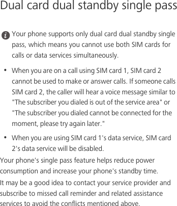 Dual card dual standby single pass Your phone supports only dual card dual standby single pass, which means you cannot use both SIM cards for calls or data services simultaneously.•  When you are on a call using SIM card 1, SIM card 2 cannot be used to make or answer calls. If someone calls SIM card 2, the caller will hear a voice message similar to &quot;The subscriber you dialed is out of the service area&quot; or &quot;The subscriber you dialed cannot be connected for the moment, please try again later.&quot; •  When you are using SIM card 1&apos;s data service, SIM card 2&apos;s data service will be disabled. Your phone&apos;s single pass feature helps reduce power consumption and increase your phone&apos;s standby time. It may be a good idea to contact your service provider and subscribe to missed call reminder and related assistance services to avoid the conflicts mentioned above. 