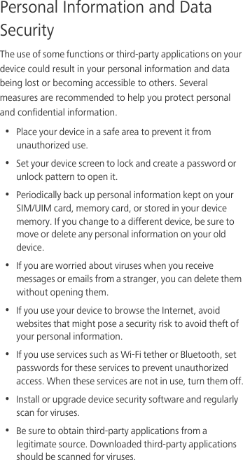 Personal Information and Data SecurityThe use of some functions or third-party applications on your device could result in your personal information and data being lost or becoming accessible to others. Several measures are recommended to help you protect personal and confidential information.•  Place your device in a safe area to prevent it from unauthorized use.•  Set your device screen to lock and create a password or unlock pattern to open it.•  Periodically back up personal information kept on your SIM/UIM card, memory card, or stored in your device memory. If you change to a different device, be sure to move or delete any personal information on your old device.•  If you are worried about viruses when you receive messages or emails from a stranger, you can delete them without opening them.•  If you use your device to browse the Internet, avoid websites that might pose a security risk to avoid theft of your personal information.•  If you use services such as Wi-Fi tether or Bluetooth, set passwords for these services to prevent unauthorized access. When these services are not in use, turn them off.•  Install or upgrade device security software and regularly scan for viruses.•  Be sure to obtain third-party applications from a legitimate source. Downloaded third-party applications should be scanned for viruses.