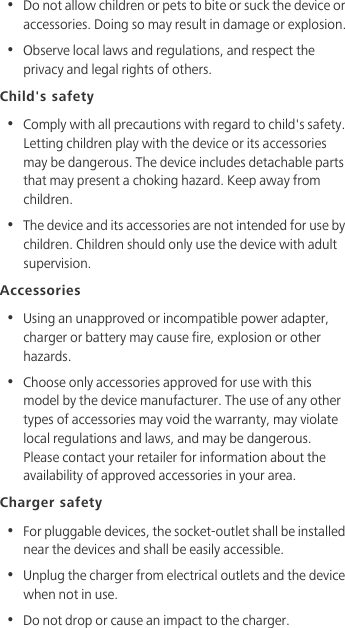 •  Do not allow children or pets to bite or suck the device or accessories. Doing so may result in damage or explosion.•  Observe local laws and regulations, and respect the privacy and legal rights of others. Child&apos;s safety•  Comply with all precautions with regard to child&apos;s safety. Letting children play with the device or its accessories may be dangerous. The device includes detachable parts that may present a choking hazard. Keep away from children.•  The device and its accessories are not intended for use by children. Children should only use the device with adult supervision. Accessories•  Using an unapproved or incompatible power adapter, charger or battery may cause fire, explosion or other hazards. •  Choose only accessories approved for use with this model by the device manufacturer. The use of any other types of accessories may void the warranty, may violate local regulations and laws, and may be dangerous. Please contact your retailer for information about the availability of approved accessories in your area.Charger safety•  For pluggable devices, the socket-outlet shall be installed near the devices and shall be easily accessible.•  Unplug the charger from electrical outlets and the device when not in use.•  Do not drop or cause an impact to the charger.